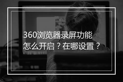 360浏览器录屏功能怎么开启？在哪设置？