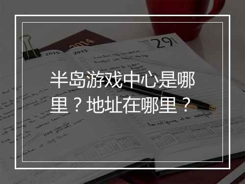半岛游戏中心是哪里？地址在哪里？