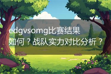 edgvsomg比赛结果如何？战队实力对比分析？