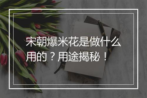 宋朝爆米花是做什么用的？用途揭秘！
