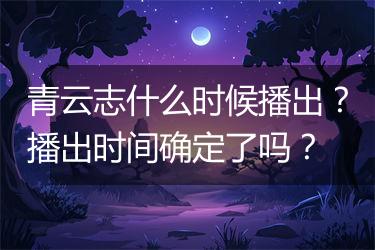 青云志什么时候播出？播出时间确定了吗？