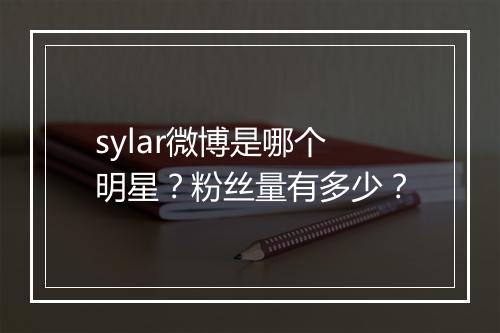 sylar微博是哪个明星？粉丝量有多少？