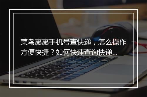 菜鸟裹裹手机号查快递，怎么操作方便快捷？如何快速查询快递信息？