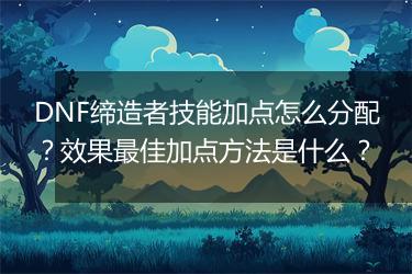 DNF缔造者技能加点怎么分配？效果最佳加点方法是什么？