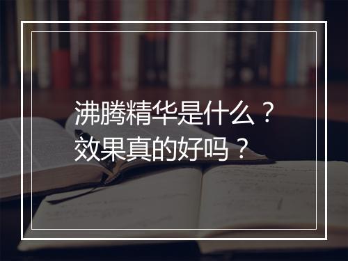 沸腾精华是什么？效果真的好吗？