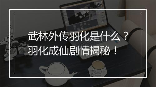武林外传羽化是什么？羽化成仙剧情揭秘！