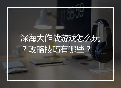 深海大作战游戏怎么玩？攻略技巧有哪些？