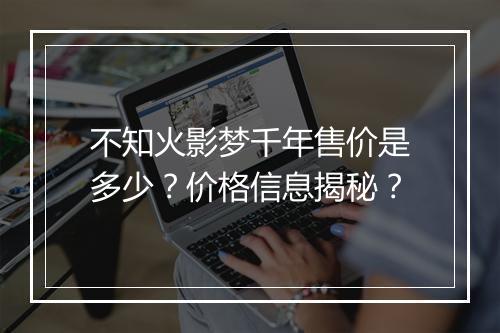 不知火影梦千年售价是多少？价格信息揭秘？