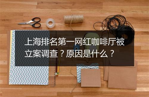 上海排名第一网红咖啡厅被立案调查？原因是什么？