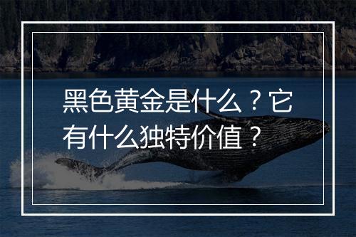 黑色黄金是什么？它有什么独特价值？