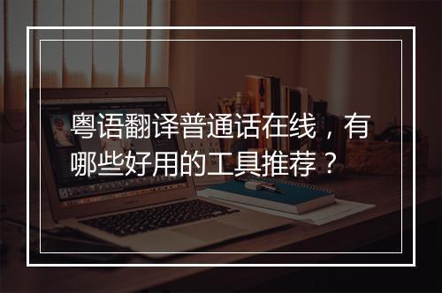 粤语翻译普通话在线，有哪些好用的工具推荐？