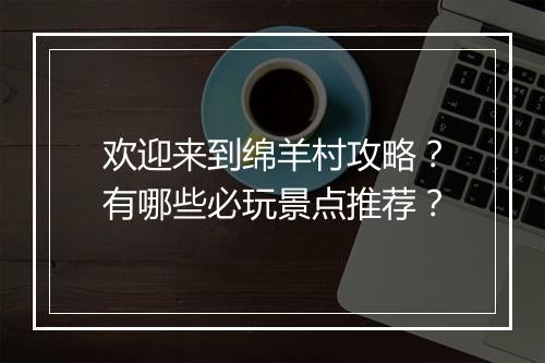 欢迎来到绵羊村攻略？有哪些必玩景点推荐？
