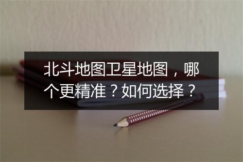 北斗地图卫星地图，哪个更精准？如何选择？