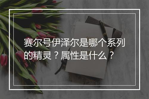 赛尔号伊泽尔是哪个系列的精灵？属性是什么？