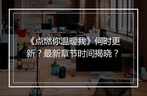 《点燃你温暖我》何时更新？最新章节时间揭晓？