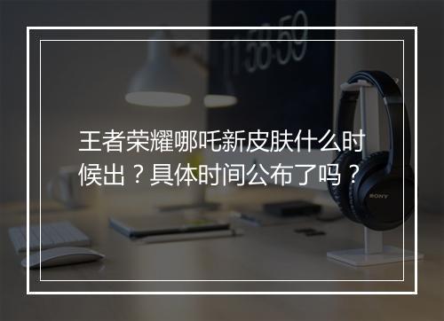 王者荣耀哪吒新皮肤什么时候出？具体时间公布了吗？