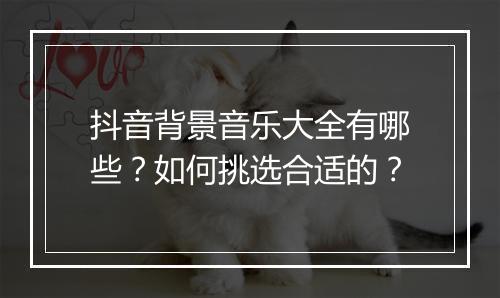 抖音背景音乐大全有哪些？如何挑选合适的？