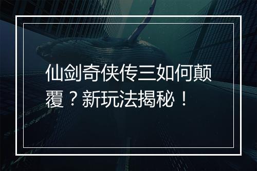 仙剑奇侠传三如何颠覆？新玩法揭秘！