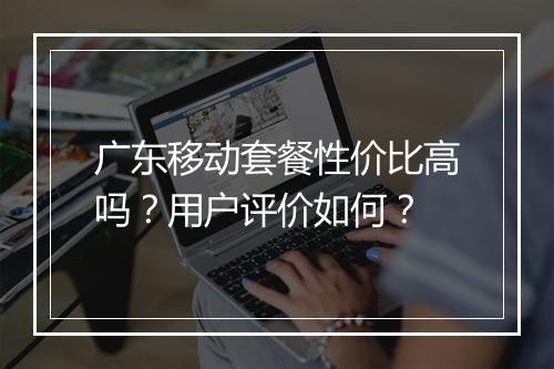 广东移动套餐性价比高吗？用户评价如何？