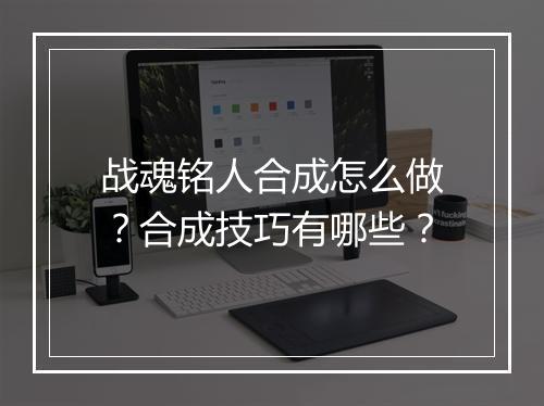 战魂铭人合成怎么做？合成技巧有哪些？