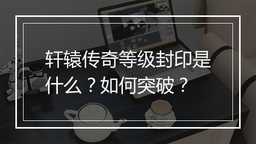 轩辕传奇等级封印是什么？如何突破？