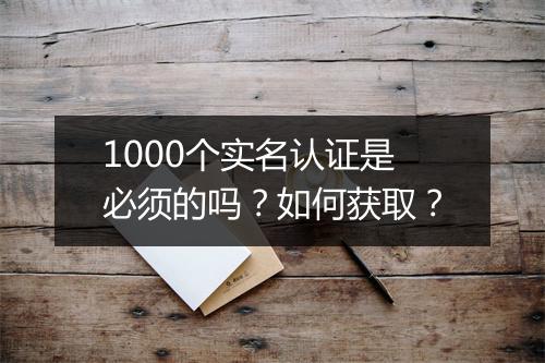 1000个实名认证是必须的吗？如何获取？