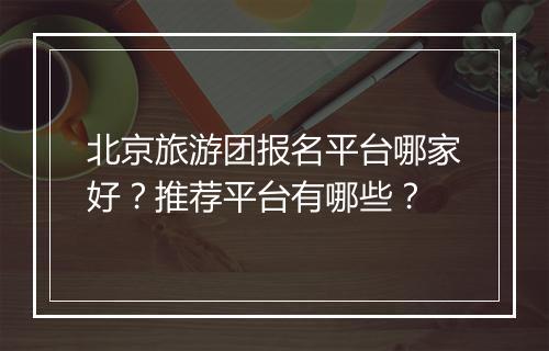 北京旅游团报名平台哪家好？推荐平台有哪些？