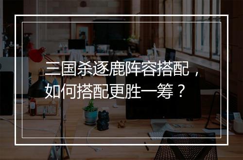 三国杀逐鹿阵容搭配，如何搭配更胜一筹？