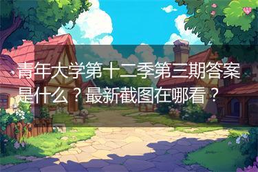 青年大学第十二季第三期答案是什么？最新截图在哪看？