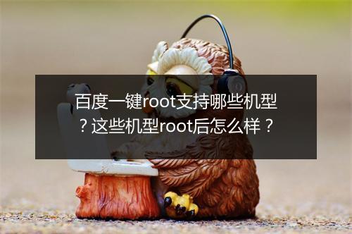 百度一键root支持哪些机型？这些机型root后怎么样？