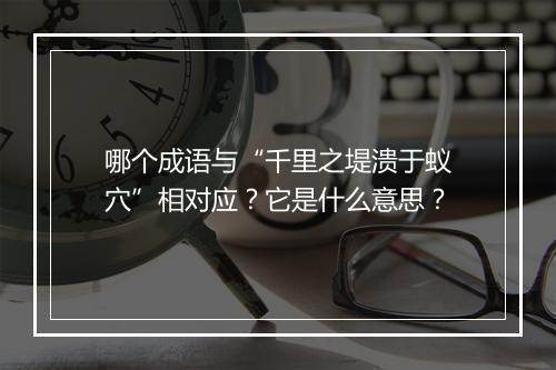 哪个成语与“千里之堤溃于蚁穴”相对应？它是什么意思？