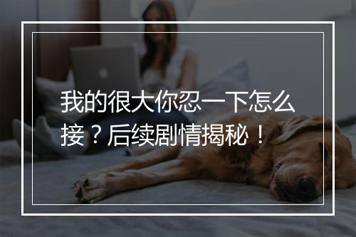 我的很大你忍一下怎么接？后续剧情揭秘！