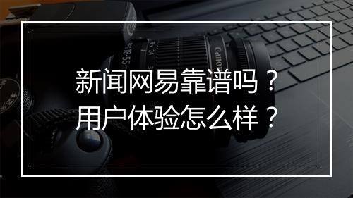 新闻网易靠谱吗？用户体验怎么样？