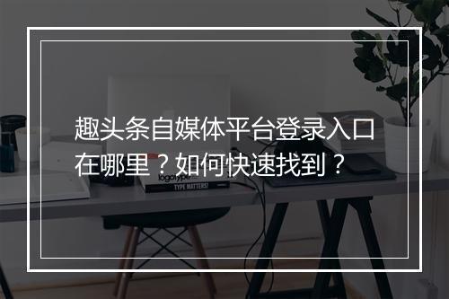趣头条自媒体平台登录入口在哪里？如何快速找到？