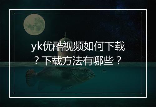 yk优酷视频如何下载？下载方法有哪些？