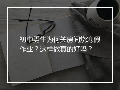 初中男生为何关房间烧寒假作业？这样做真的好吗？