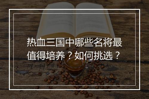 热血三国中哪些名将最值得培养？如何挑选？