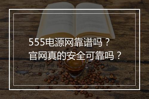 555电源网靠谱吗？官网真的安全可靠吗？