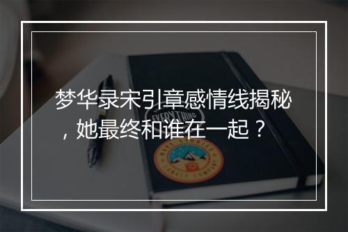 梦华录宋引章感情线揭秘，她最终和谁在一起？