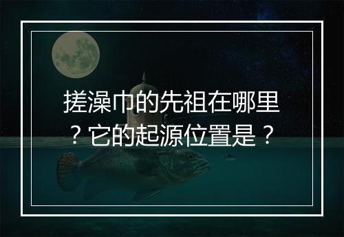 搓澡巾的先祖在哪里？它的起源位置是？