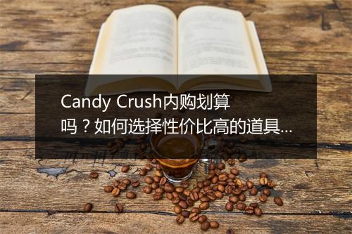 Candy Crush内购划算吗？如何选择性价比高的道具？