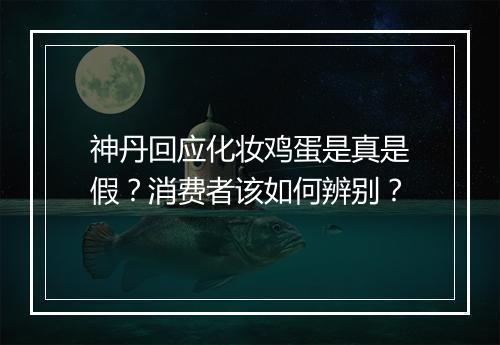 神丹回应化妆鸡蛋是真是假？消费者该如何辨别？