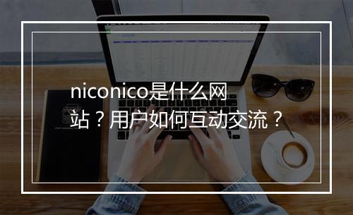 niconico是什么网站？用户如何互动交流？
