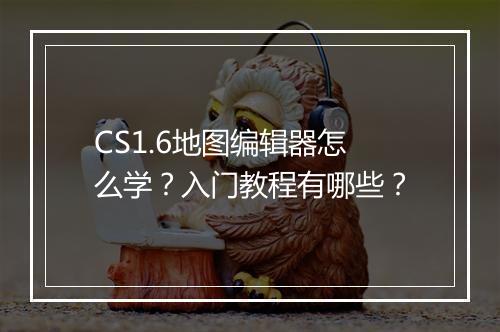 CS1.6地图编辑器怎么学？入门教程有哪些？