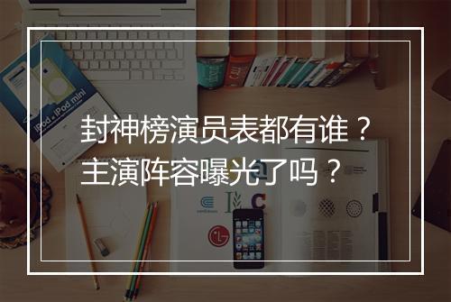 封神榜演员表都有谁?主演阵容曝光了吗?