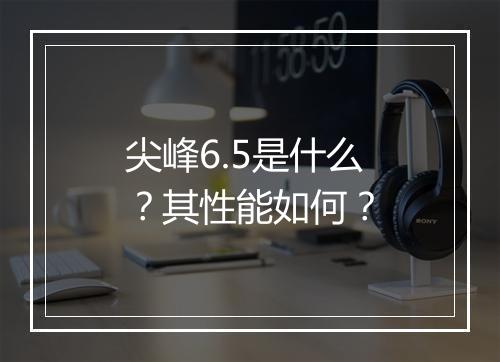 尖峰6.5是什么？其性能如何？