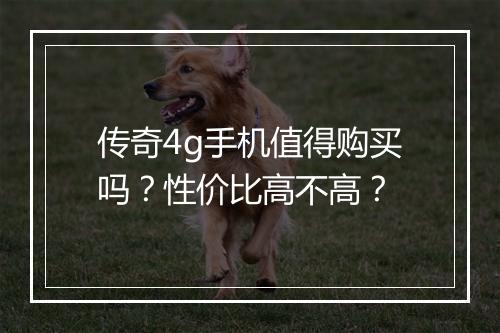 传奇4g手机值得购买吗？性价比高不高？