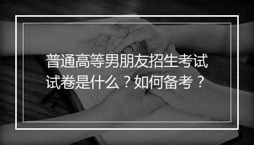 普通高等男朋友招生考试试卷是什么？如何备考？