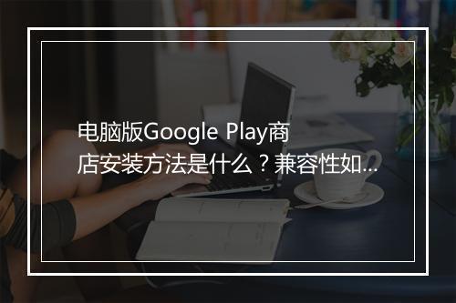 电脑版Google Play商店安装方法是什么？兼容性如何？