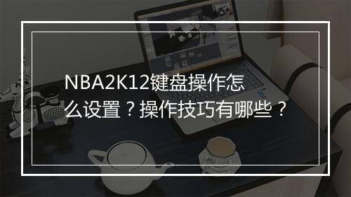 NBA2K12键盘操作怎么设置？操作技巧有哪些？